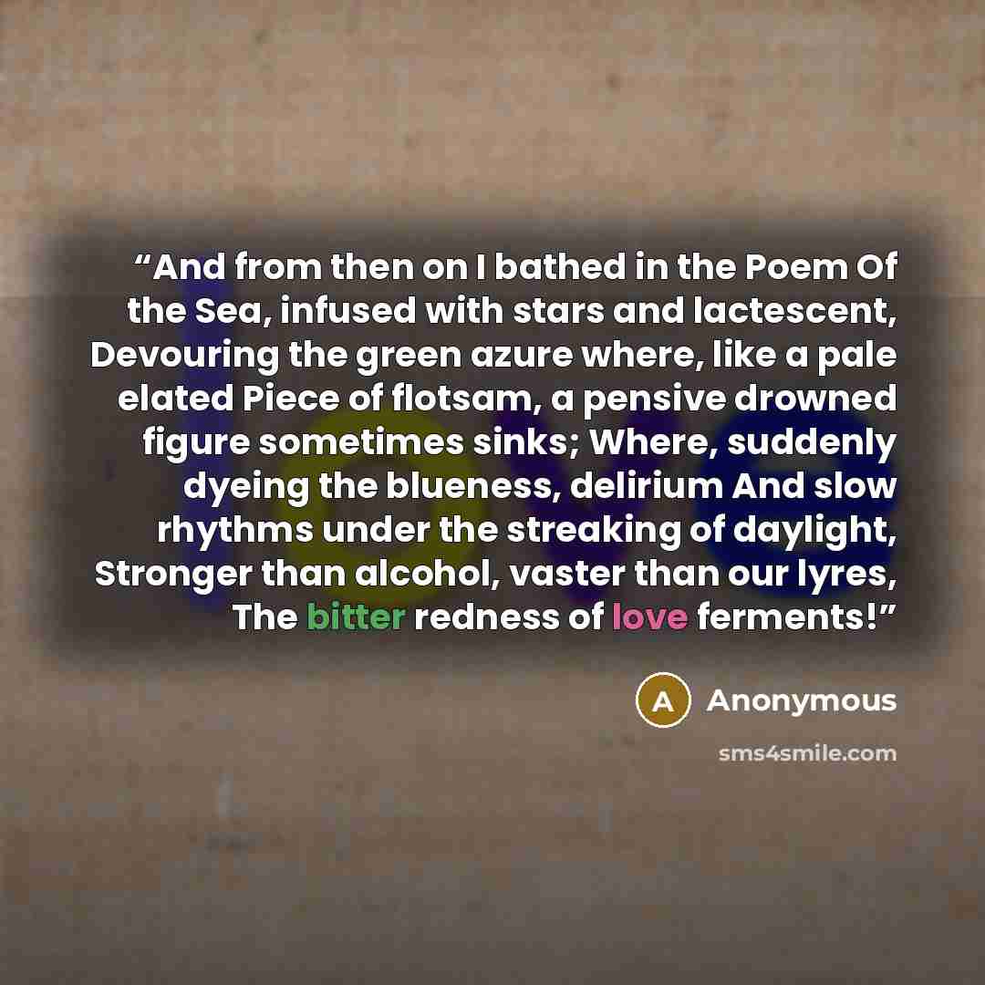 “And from then on I bathed in the Poem Of the Sea, infused with stars and lactescent, Devouring the green azure where, like a pale elated Piece of flotsam, a pensive drowned figure sometimes sinks; Where, suddenly dyeing the blueness, delirium And slow rhythms under the streaking of daylight…” quote by Anonymous