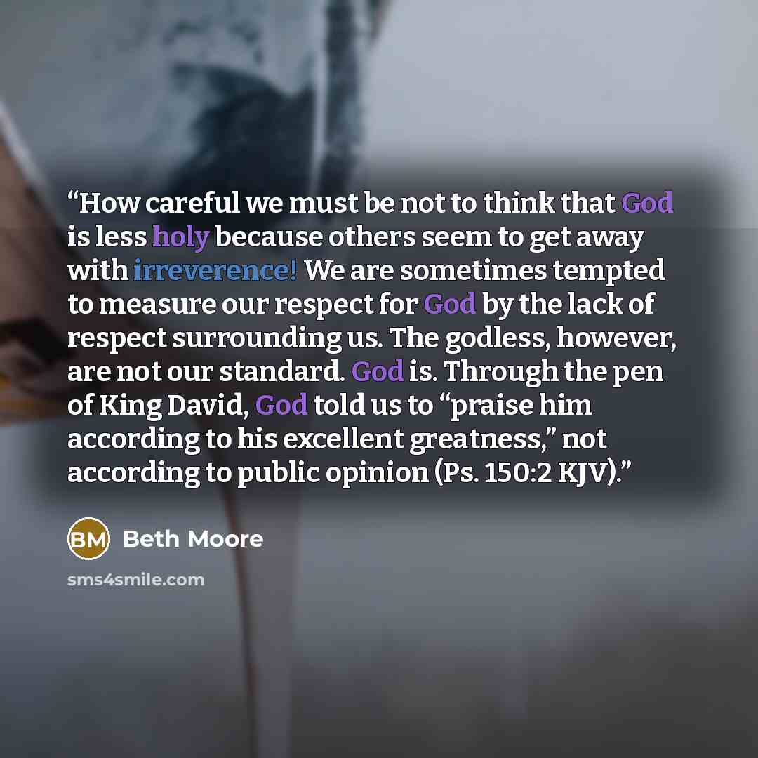 “How careful we must be not to think that God is less holy because others seem to get away with irreverence! We are sometimes tempted to measure our respect for God by the lack of respect surrounding us. The godless, however, are not our standard. God is. Through the pen of King David, God told us…” quote by Beth Moore