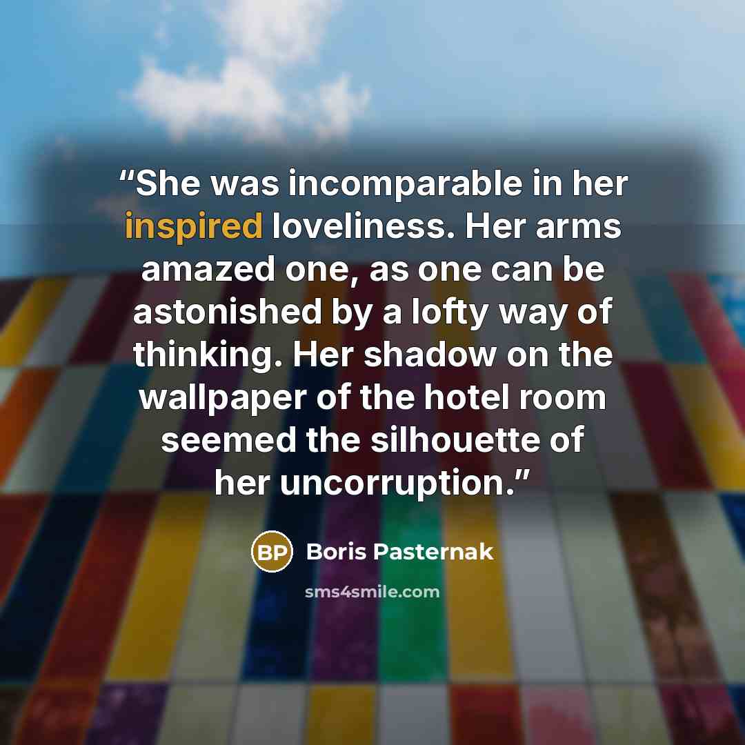 “She was incomparable in her inspired loveliness. Her arms amazed one, as one can be astonished by a lofty way of thinking. Her shadow on the wallpaper of the hotel room seemed the silhouette of her uncorruption.” quote by Boris Pasternak