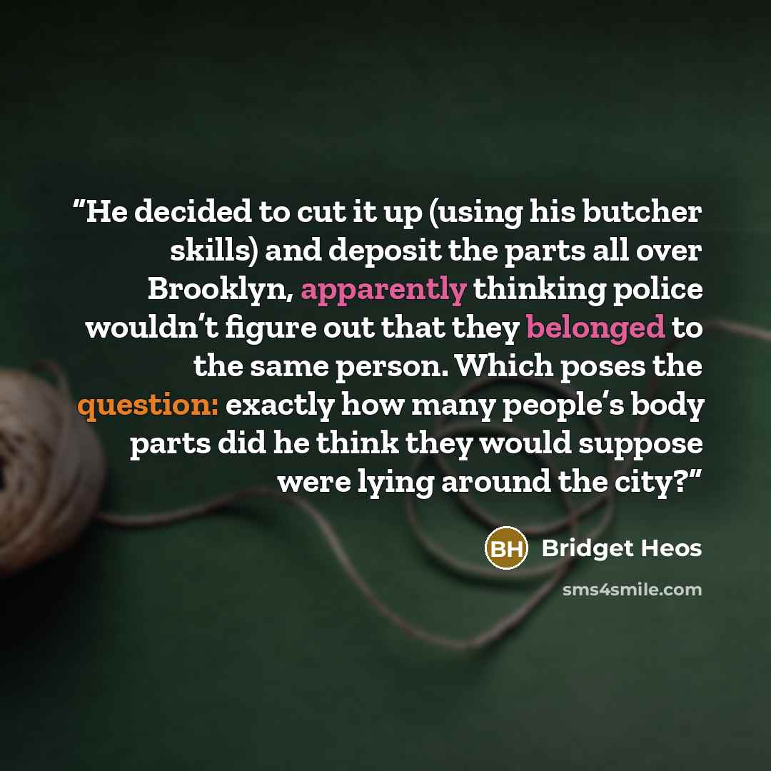 “He decided to cut it up (using his butcher skills) and deposit the parts all over Brooklyn, apparently thinking police wouldn’t figure out that they belonged to the same person. Which poses the question: exactly how many people’s body parts did he think they would suppose were lying around the city?” quote by Bridget Heos