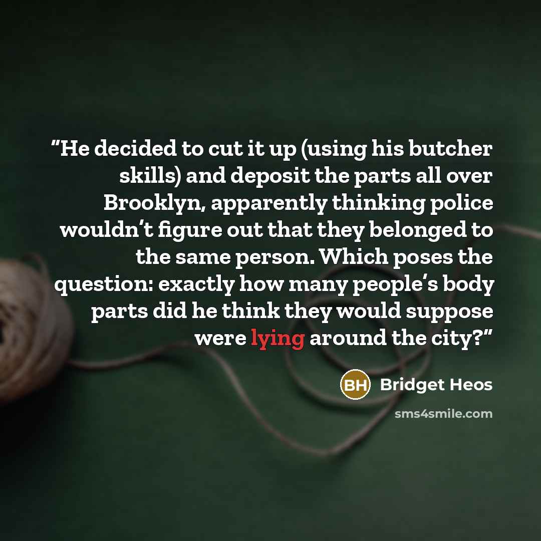 “He decided to cut it up (using his butcher skills) and deposit the parts all over Brooklyn, apparently thinking police wouldn’t figure out that they belonged to the same person. Which poses the question: exactly how many people’s body parts did he think they would suppose were lying around the city?” quote by Bridget Heos