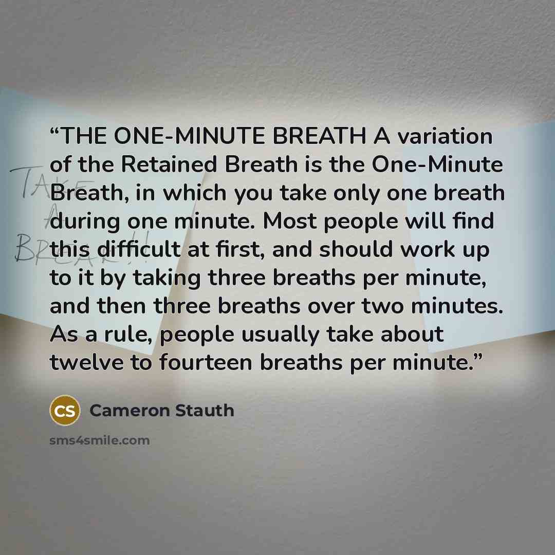 “THE ONE-MINUTE BREATH A variation of the Retained Breath is the One-Minute Breath, in which you take only one breath during one minute. Most people will find this difficult at first, and should work up to it by taking three breaths per minute, and then three breaths over two minutes. As a rule…” quote by Cameron Stauth