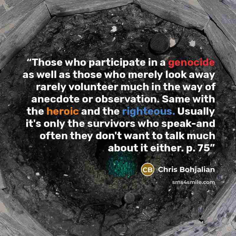 “Those who participate in a genocide as well as those who merely look away rarely volunteer much in the way of anecdote or observation. Same with the heroic and the righteous. Usually it's only the survivors who speak-and often they don't want to talk much about it either. p. 75” quote by Chris Bohjalian