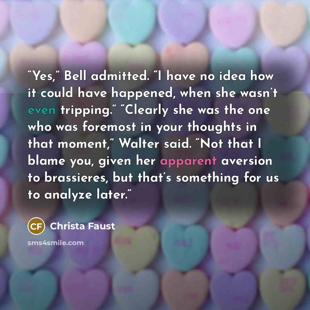 “Yes,” Bell admitted. “I have no idea how it could have happened, when she wasn’t even tripping.” “Clearly she was the one who was foremost in your thoughts in that moment,” Walter said. “Not that I blame you, given her apparent aversion to brassieres, but that’s something for us to analyze later.” quote by Christa Faust