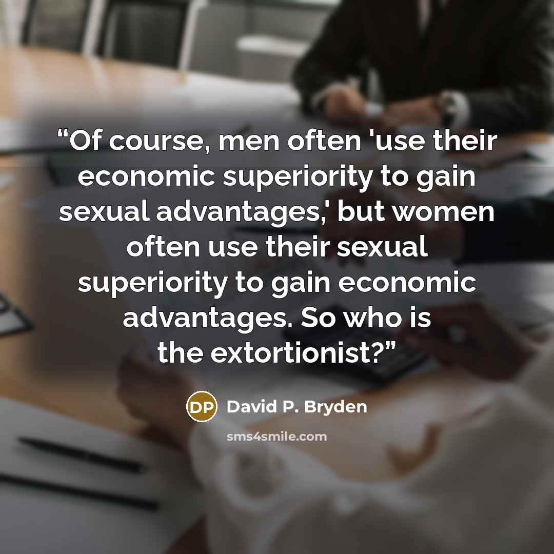 “Of course, men often 'use their economic superiority to gain sexual advantages,' but women often use their sexual superiority to gain economic advantages. So who is the extortionist?” quote by David P. Bryden