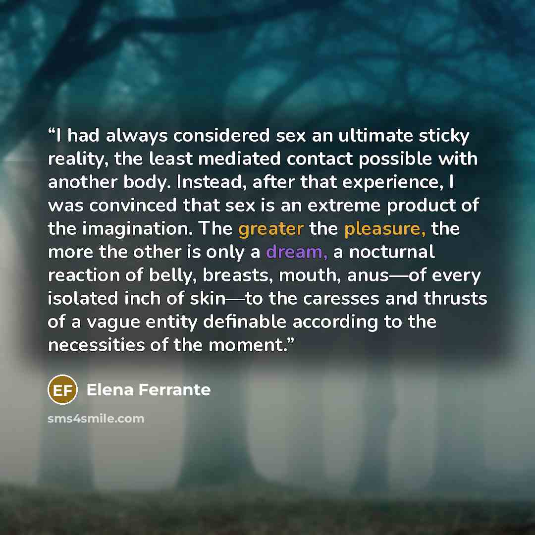 “I had always considered sex an ultimate sticky reality, the least mediated contact possible with another body. Instead, after that experience, I was convinced that sex is an extreme product of the imagination. The greater the pleasure, the more the other is only a dream, a nocturnal reaction of…” quote by Elena Ferrante