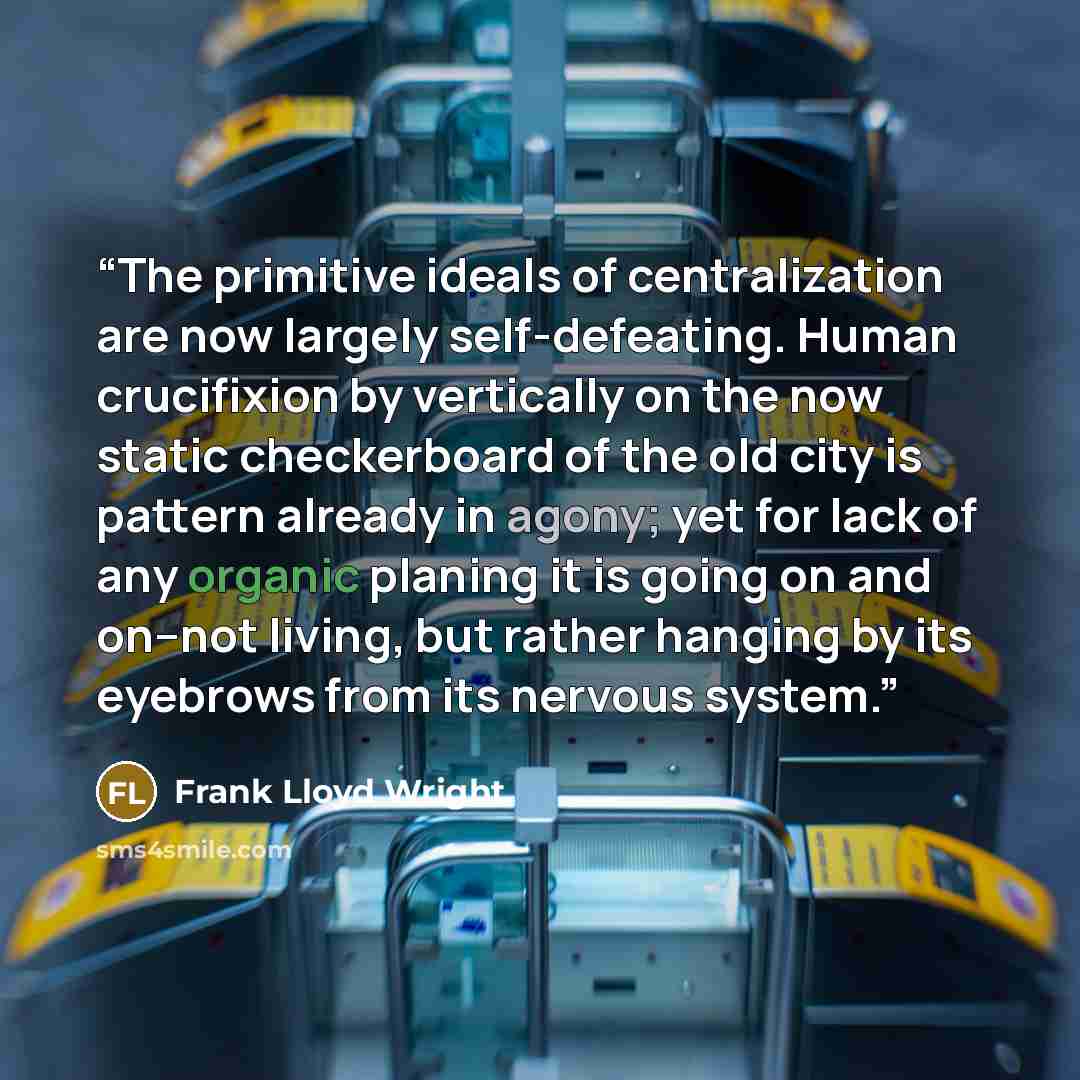 “The primitive ideals of centralization are now largely self-defeating. Human crucifixion by vertically on the now static checkerboard of the old city is pattern already in agony; yet for lack of any organic planing it is going on and on--not living, but rather hanging by its eyebrows from its…” quote by Frank Lloyd Wright