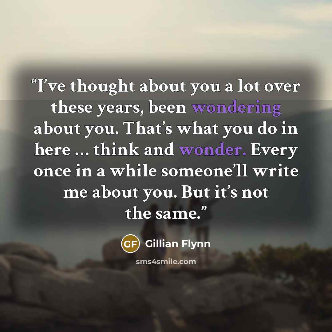 “I’ve thought about you a lot over these years, been wondering about you. That’s what you do in here … think and wonder. Every once in a while someone’ll write me about you. But it’s not the same.” quote by Gillian Flynn