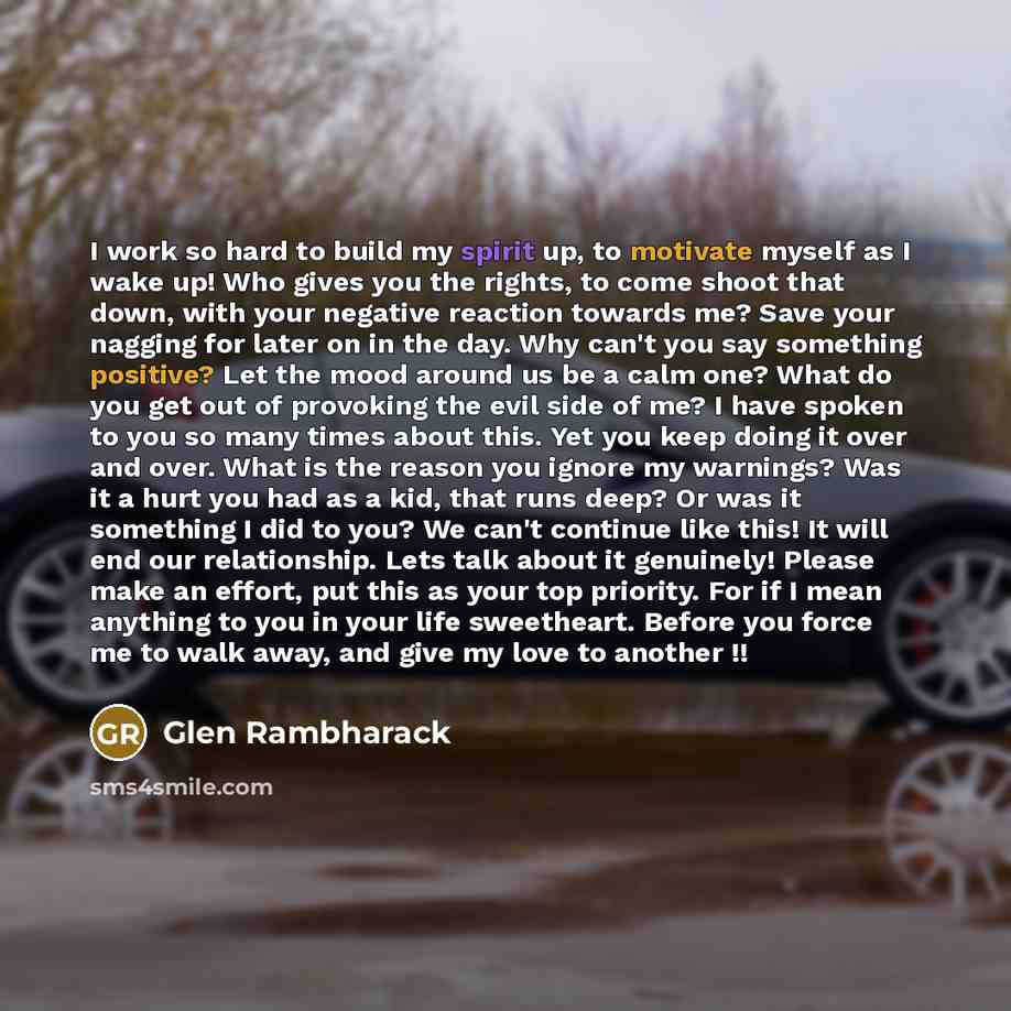“I work so hard to build my spirit up, to motivate myself as I wake up! Who gives you the rights, to come shoot that down, with your negative reaction towards me? Save your nagging for later on in the day. Why can't you say something positive? Let the mood around us be a calm one? What do you get…” quote by Glen Rambharack