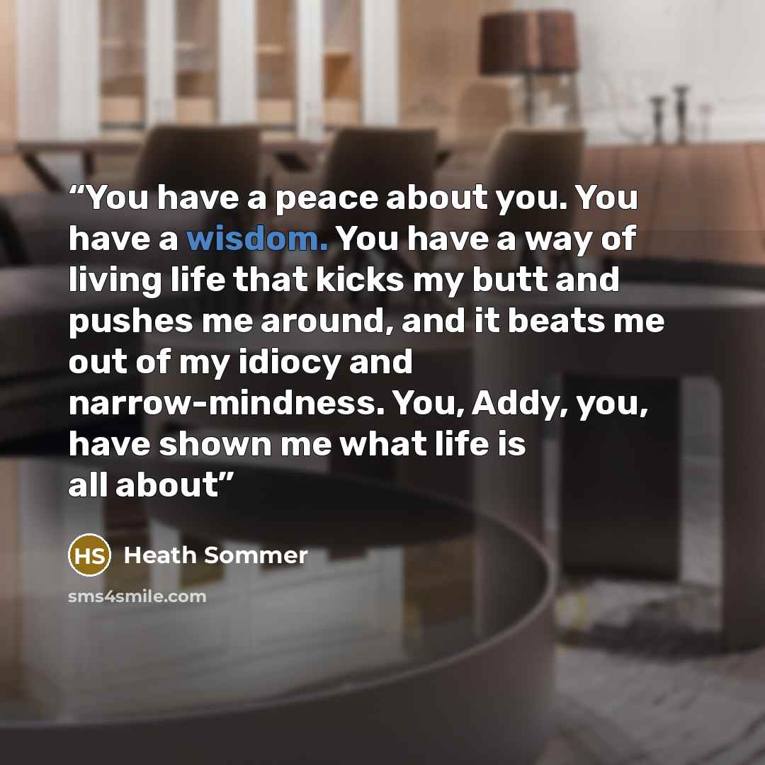 “You have a peace about you. You have a wisdom. You have a way of living life that kicks my butt and pushes me around, and it beats me out of my idiocy and narrow-mindness. You, Addy, you, have shown me what life is all about” quote by Heath Sommer