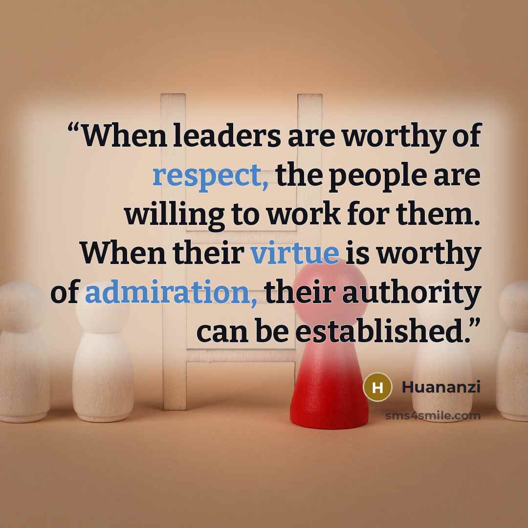 “When leaders are worthy of respect, the people are willing to work for them. When their virtue is worthy of admiration, their authority can be established.” quote by Huananzi