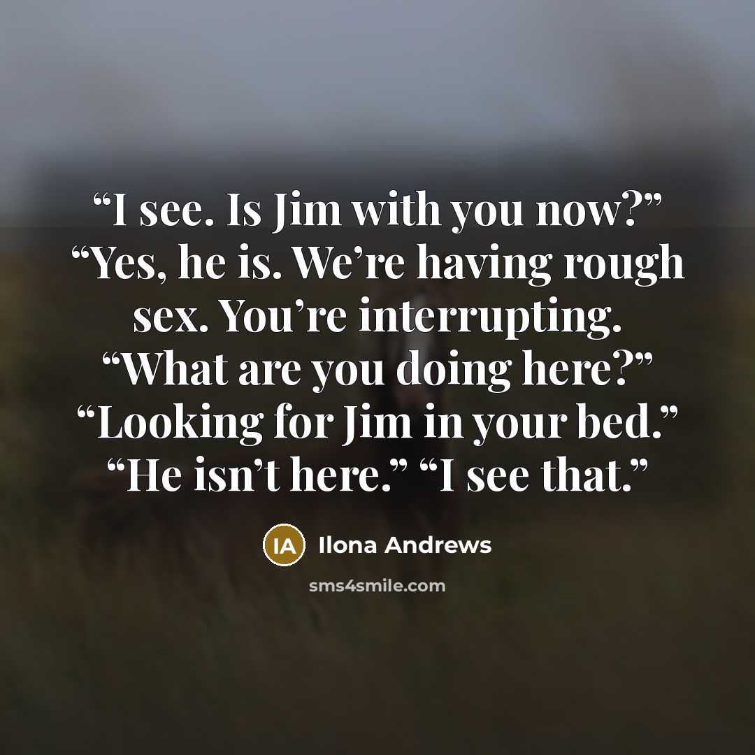“I see. Is Jim with you now?” “Yes, he is. We’re having rough sex. You’re interrupting. “What are you doing here?” “Looking for Jim in your bed.” “He isn’t here.” “I see that.” quote by Ilona Andrews