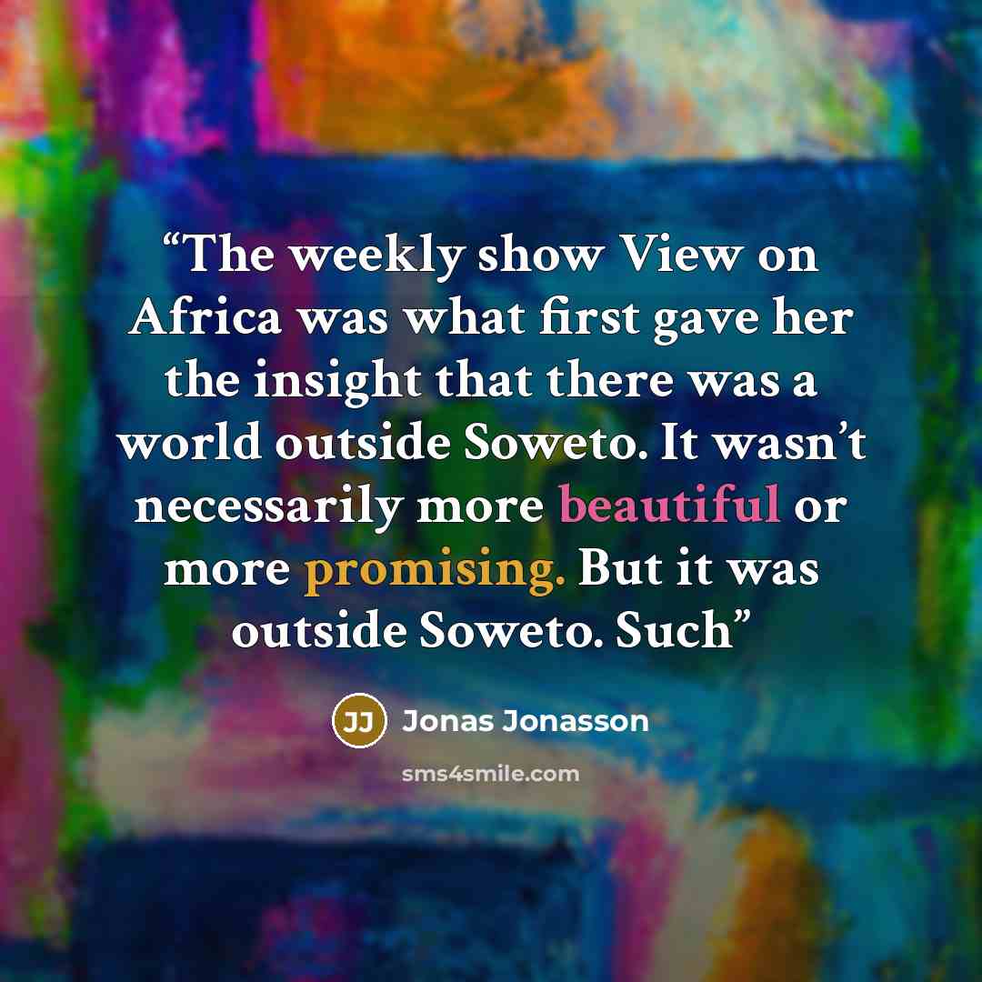 “The weekly show View on Africa was what first gave her the insight that there was a world outside Soweto. It wasn’t necessarily more beautiful or more promising. But it was outside Soweto. Such” quote by Jonas Jonasson
