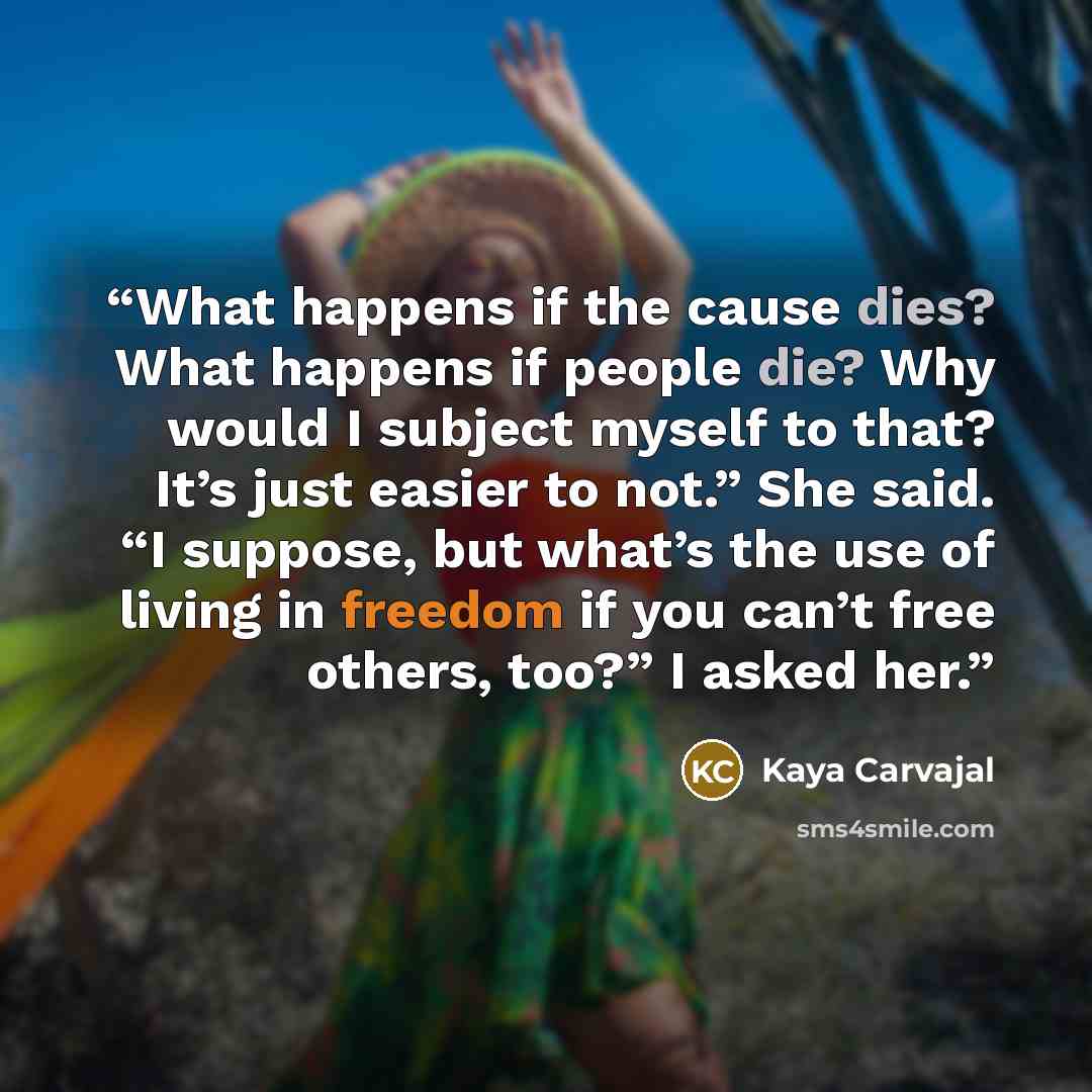 “What happens if the cause dies? What happens if people die? Why would I subject myself to that? It’s just easier to not.” She said. “I suppose, but what’s the use of living in freedom if you can’t free others, too?” I asked her.” quote by Kaya Carvajal