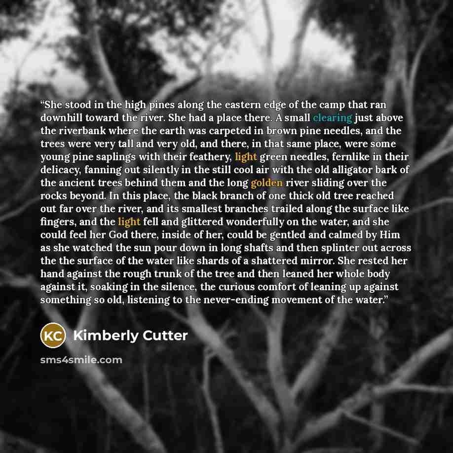 “She stood in the high pines along the eastern edge of the camp that ran downhill toward the river. She had a place there. A small clearing just above the riverbank where the earth was carpeted in brown pine needles, and the trees were very tall and very old, and there, in that same place, were…” quote by Kimberly Cutter