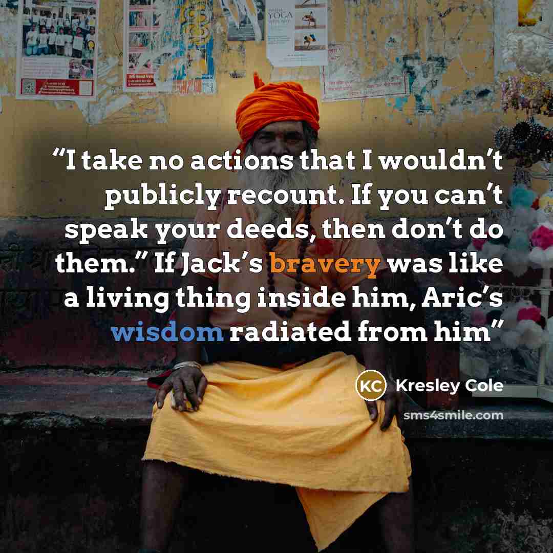 “I take no actions that I wouldn’t publicly recount. If you can’t speak your deeds, then don’t do them.” If Jack’s bravery was like a living thing inside him, Aric’s wisdom radiated from him” quote by Kresley Cole