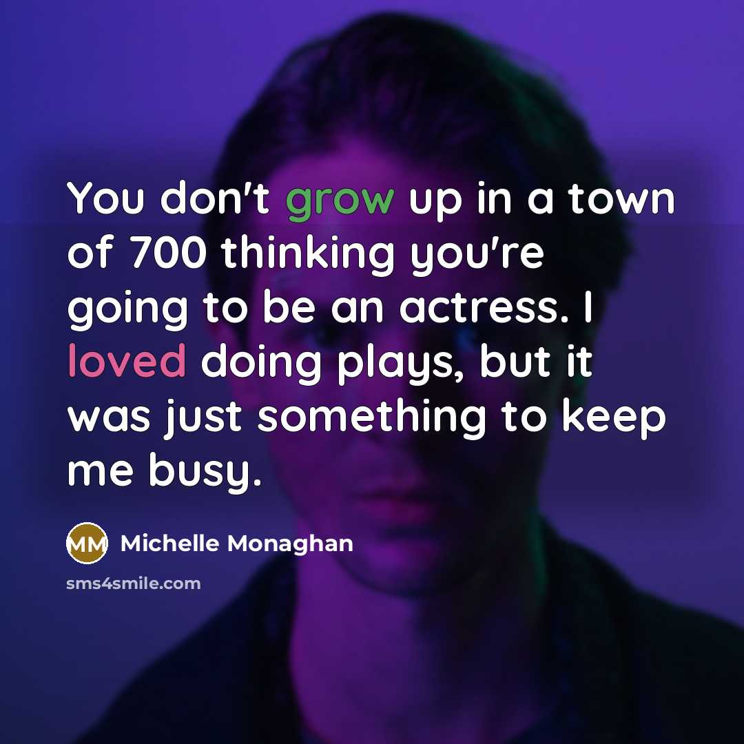 “You don't grow up in a town of 700 thinking you're going to be an actress. I loved doing plays, but it was just something to keep me busy.” quote by Michelle Monaghan