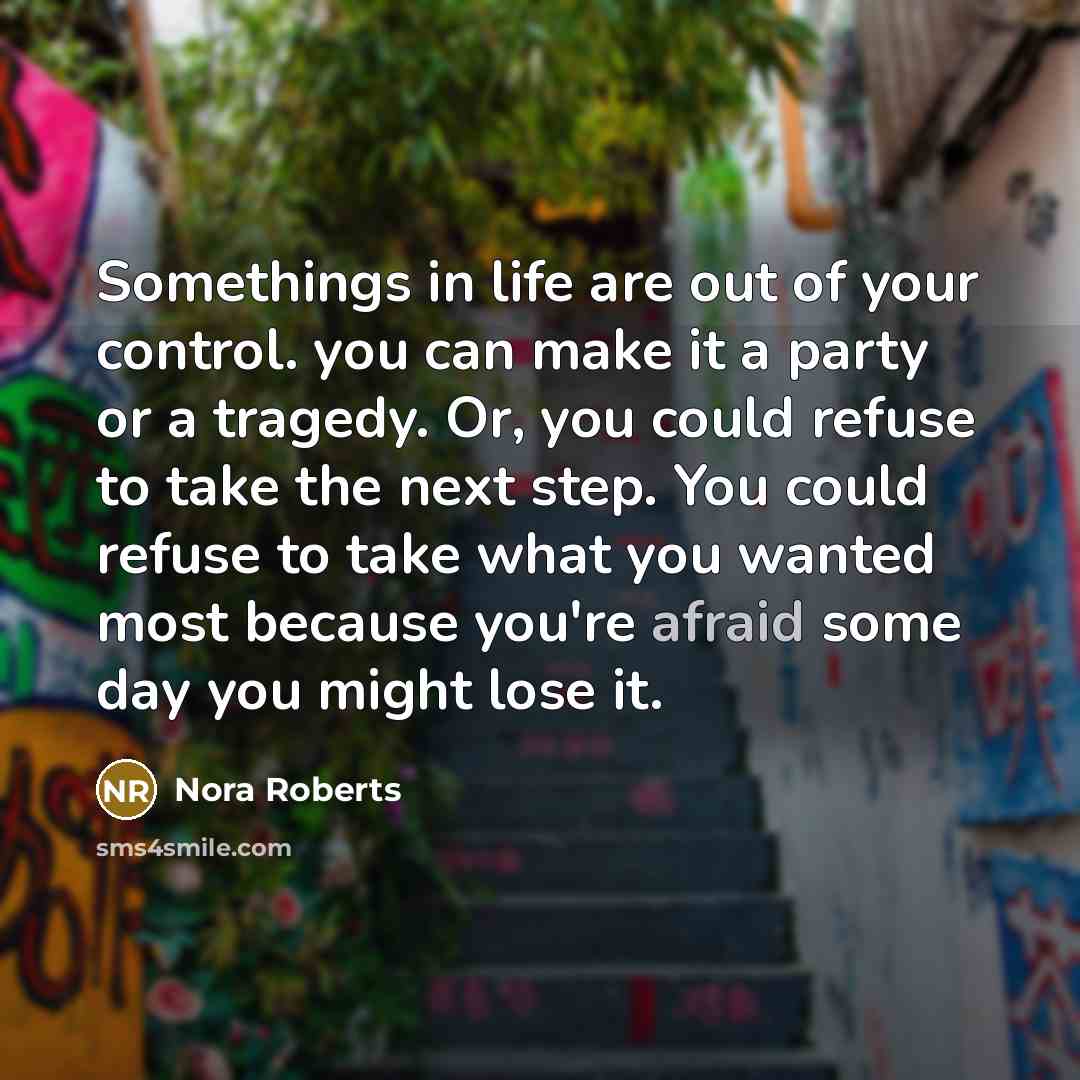 “Somethings in life are out of your control. you can make it a party or a tragedy. Or, you could refuse to take the next step. You could refuse to take what you wanted most because you're afraid some day you might lose it.” quote by Nora Roberts