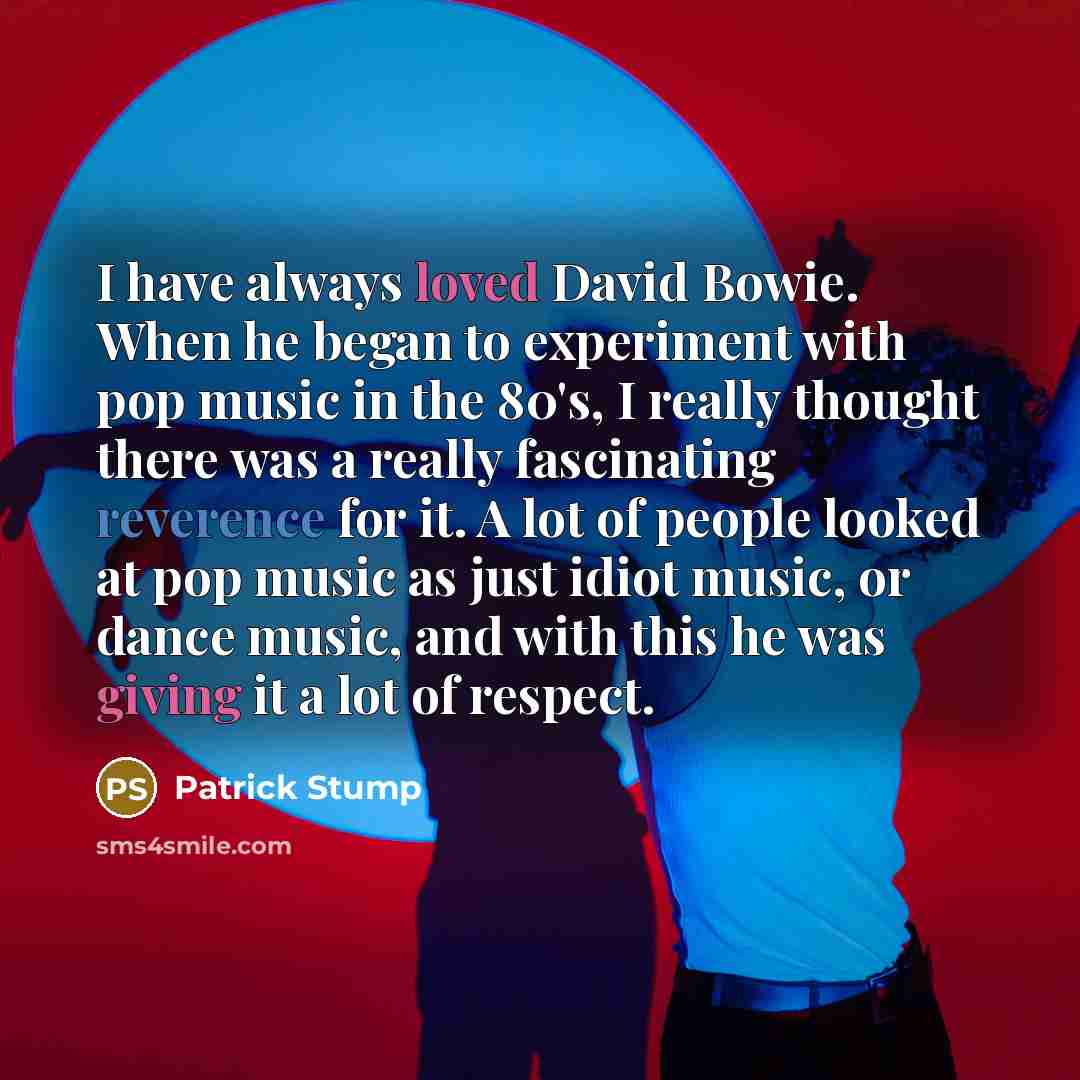 “I have always loved David Bowie. When he began to experiment with pop music in the 80's, I really thought there was a really fascinating reverence for it. A lot of people looked at pop music as just idiot music, or dance music, and with this he was giving it a lot of respect.” quote by Patrick Stump