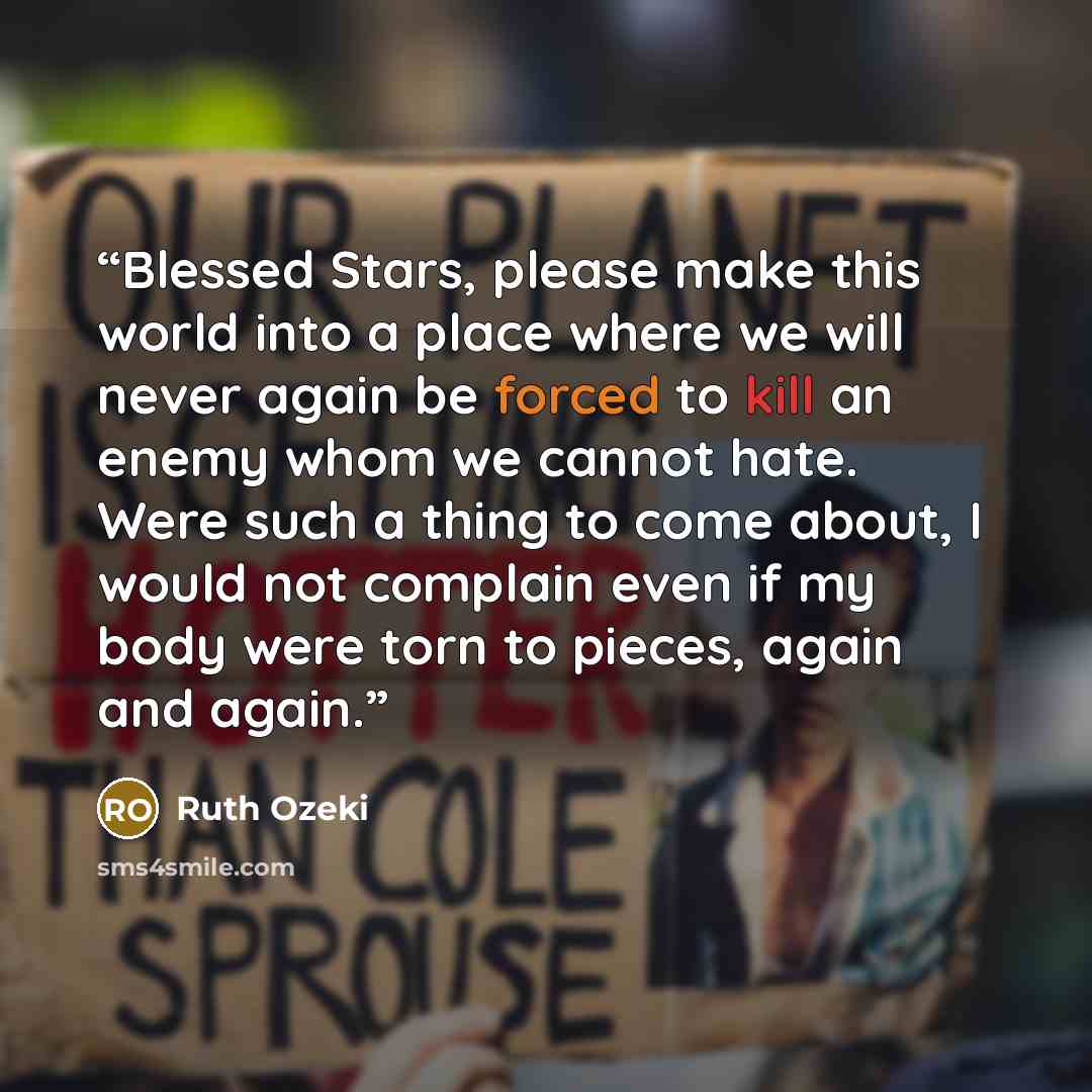 “Blessed Stars, please make this world into a place where we will never again be forced to kill an enemy whom we cannot hate. Were such a thing to come about, I would not complain even if my body were torn to pieces, again and again.” quote by Ruth Ozeki