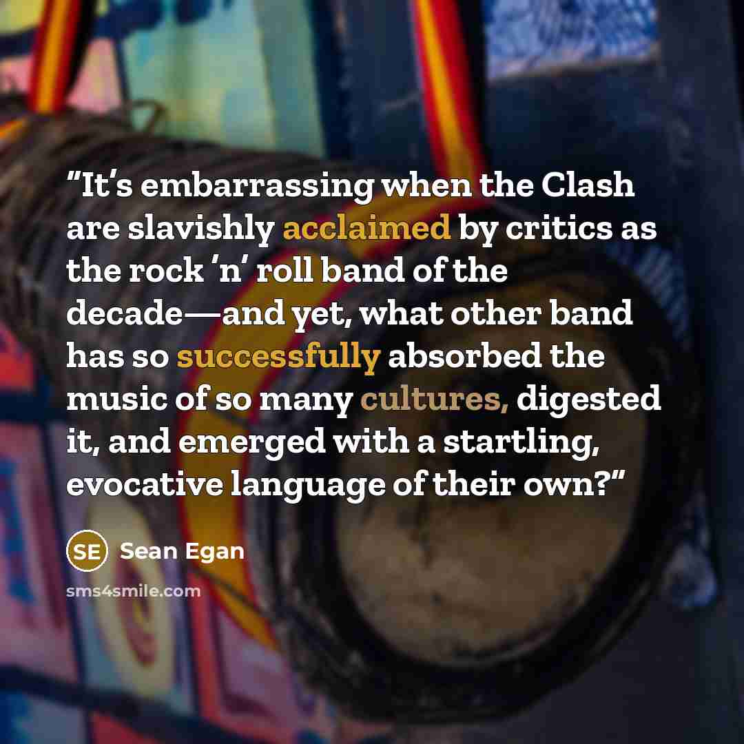 “It’s embarrassing when the Clash are slavishly acclaimed by critics as the rock ’n’ roll band of the decade—and yet, what other band has so successfully absorbed the music of so many cultures, digested it, and emerged with a startling, evocative language of their own?” quote by Sean Egan