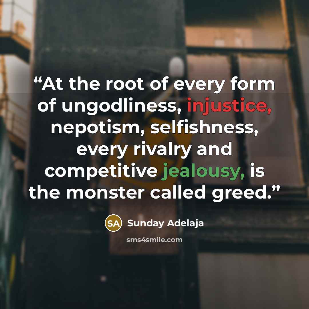 “At the root of every form of ungodliness, injustice, nepotism, selfishness, every rivalry and competitive jealousy, is the monster called greed.” quote by Sunday Adelaja