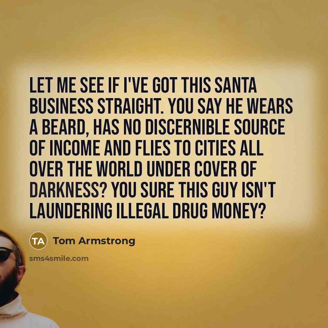 “Let me see if I've got this Santa business straight. You say he wears a beard, has no discernible source of income and flies to cities all over the world under cover of darkness? You sure this guy isn't laundering illegal drug money?” quote by Tom Armstrong
