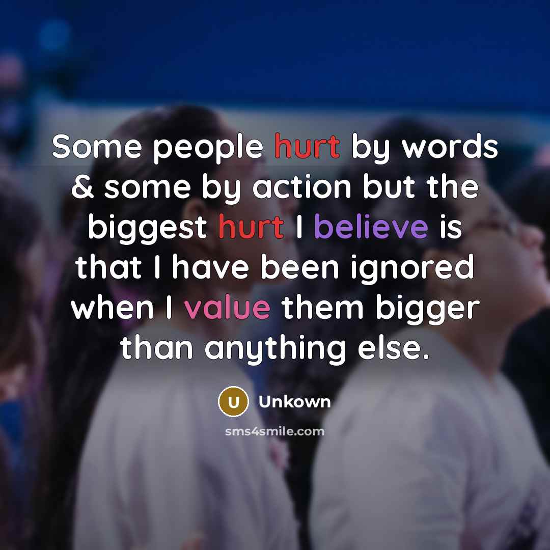 “Some people hurt by words & some by action but the biggest hurt I believe is that I have been ignored when I value them bigger than anything else.” quote by Unkown