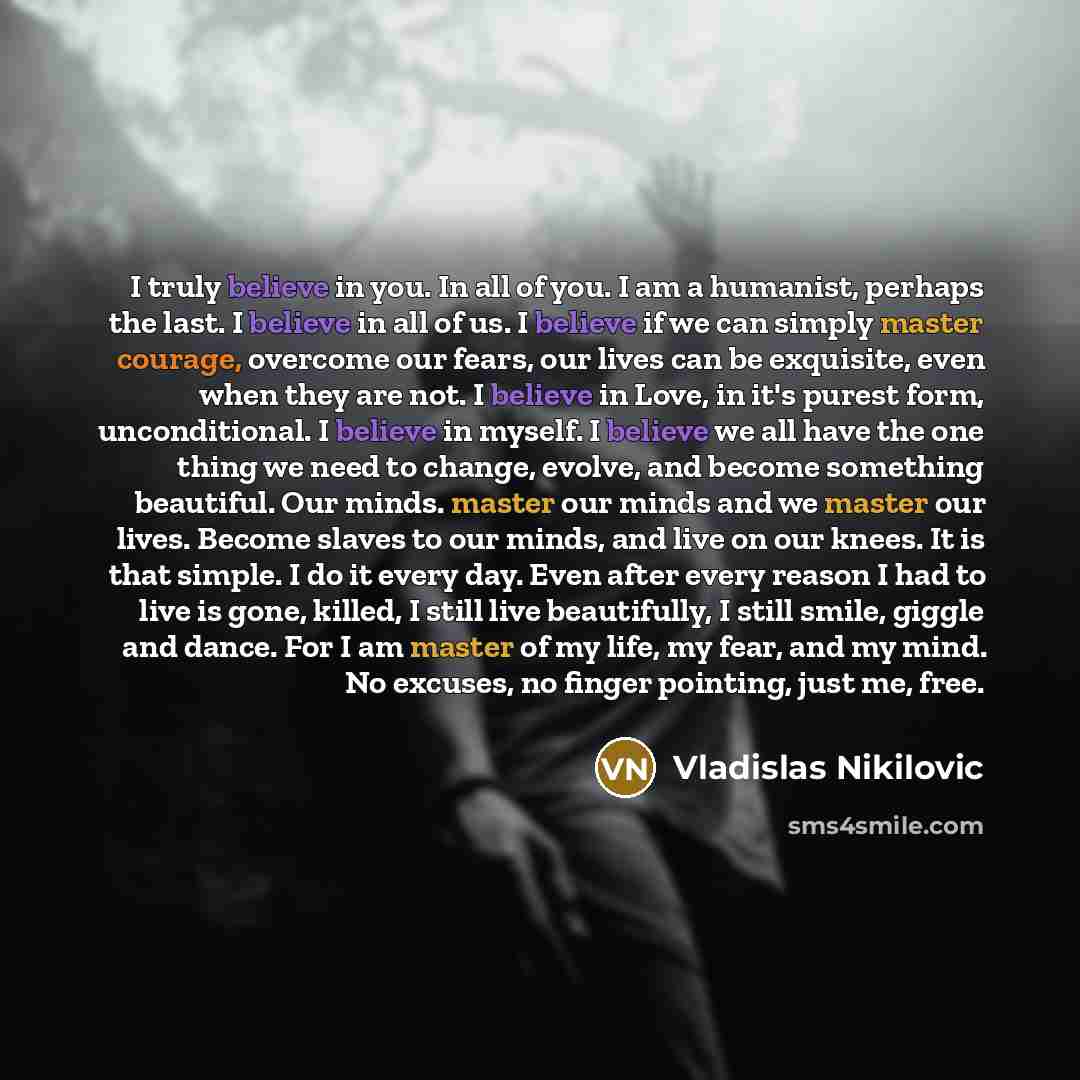 “I truly believe in you. In all of you. I am a humanist, perhaps the last. I believe in all of us. I believe if we can simply master courage, overcome our fears, our lives can be exquisite, even when they are not. I believe in Love, in it's purest form, unconditional. I believe in myself. I believe…” quote by Vladislas Nikilovic