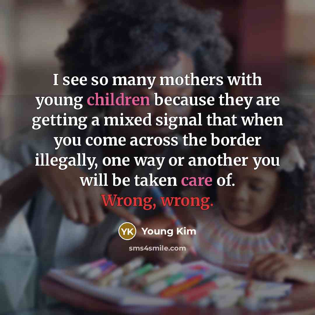 “I see so many mothers with young children because they are getting a mixed signal that when you come across the border illegally, one way or another you will be taken care of. Wrong, wrong.” quote by Young Kim