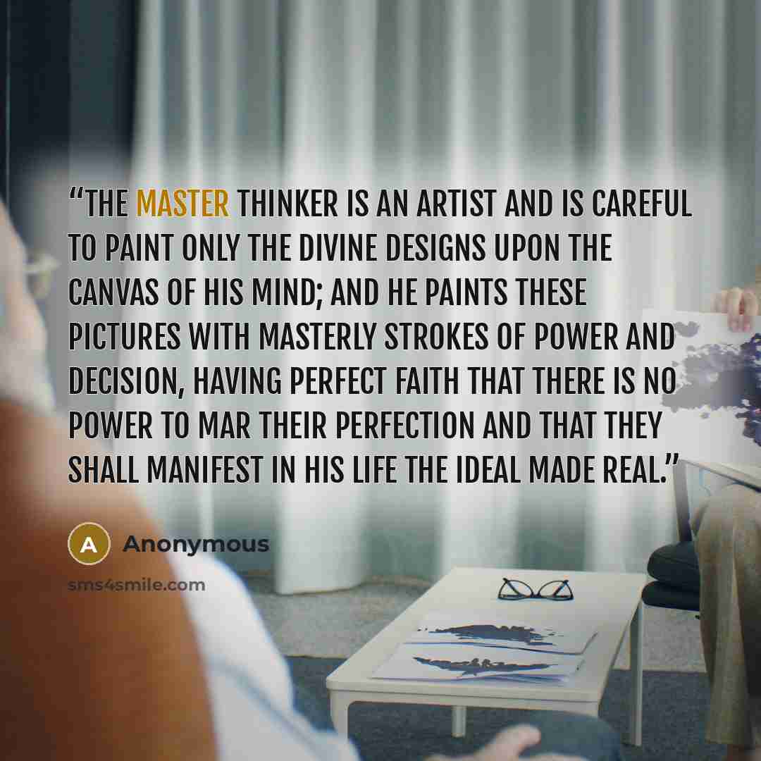 “The Master Thinker is an artist and is careful to paint only the divine designs upon the canvas of his mind; and he paints these pictures with masterly strokes of power and decision, having perfect faith that there is no power to mar their perfection and that they shall manifest in his life the…” quote by Anonymous