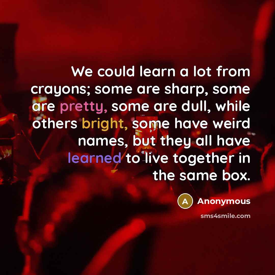 “We could learn a lot from crayons; some are sharp, some are pretty, some are dull, while others bright, some have weird names, but they all have learned to live together in the same box.” quote by Anonymous