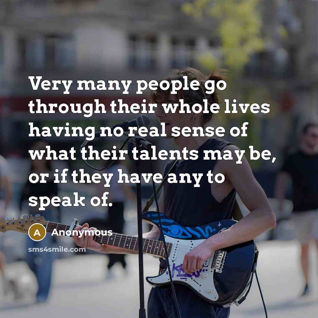 “Very many people go through their whole lives having no real sense of what their talents may be, or if they have any to speak of.” quote by Anonymous