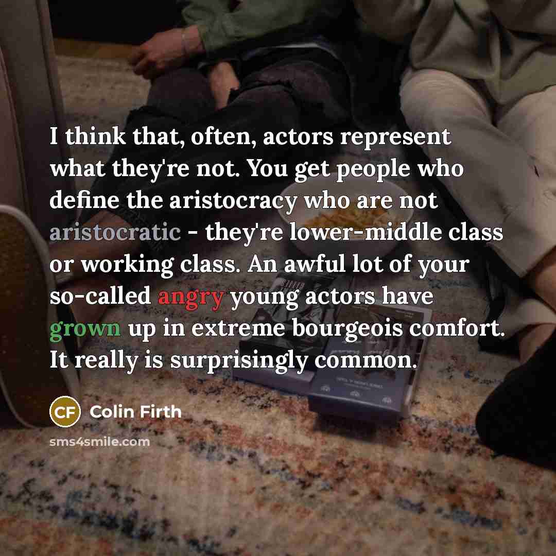“I think that, often, actors represent what they're not. You get people who define the aristocracy who are not aristocratic - they're lower-middle class or working class. An awful lot of your so-called angry young actors have grown up in extreme bourgeois comfort. It really is surprisingly common.” quote by Colin Firth
