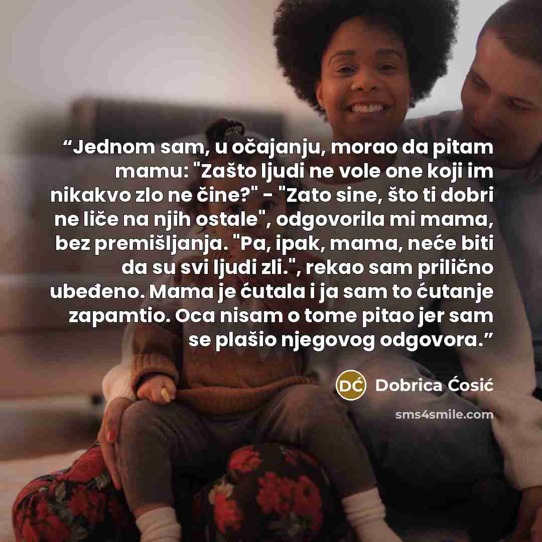 “Jednom sam, u očajanju, morao da pitam mamu: "Zašto ljudi ne vole one koji im nikakvo zlo ne čine?" - "Zato sine, što ti dobri ne liče na njih ostale", odgovorila mi mama, bez premišljanja. "Pa, ipak, mama, neće biti da su svi ljudi zli.", rekao sam prilično ubeđeno. Mama je ćutala i ja sam to…” quote by Dobrica Ćosić