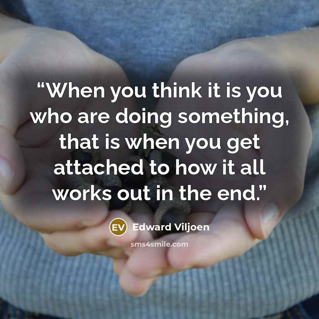 “When you think it is you who are doing something, that is when you get attached to how it all works out in the end.” quote by Edward Viljoen