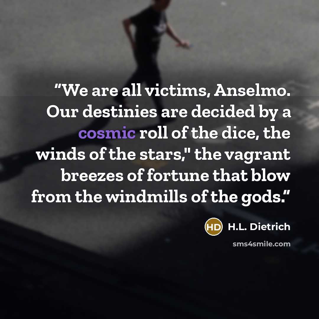 “We are all victims, Anselmo. Our destinies are decided by a cosmic roll of the dice, the winds of the stars," the vagrant breezes of fortune that blow from the windmills of the gods.” quote by H.L. Dietrich