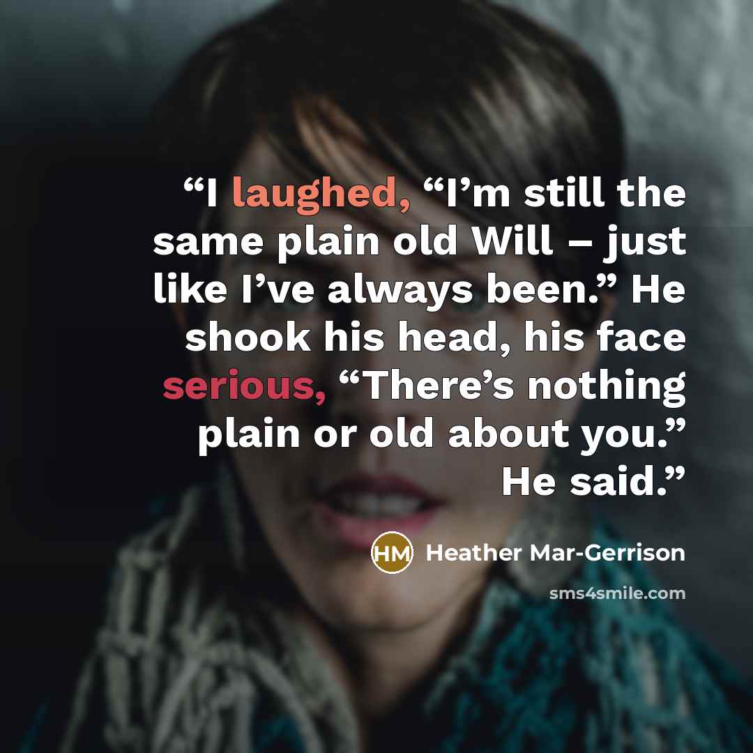 “I laughed, “I’m still the same plain old Will – just like I’ve always been.” He shook his head, his face serious, “There’s nothing plain or old about you.” He said.” quote by Heather Mar-Gerrison