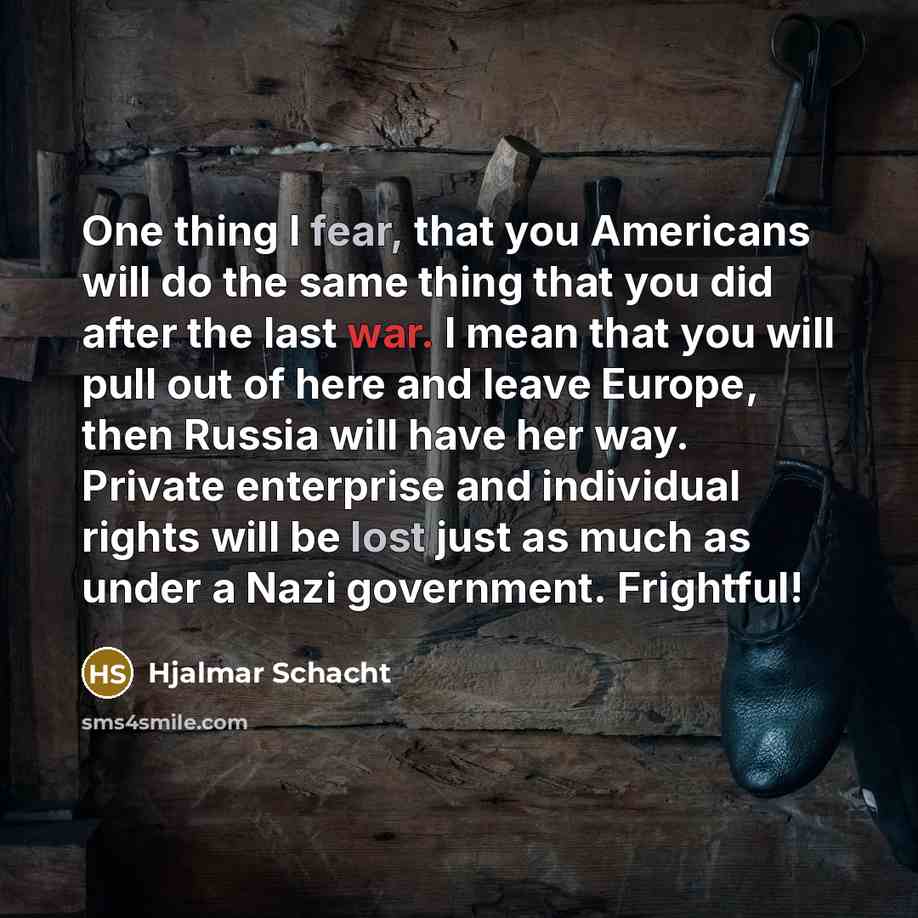 “One thing I fear, that you Americans will do the same thing that you did after the last war. I mean that you will pull out of here and leave Europe, then Russia will have her way. Private enterprise and individual rights will be lost just as much as under a Nazi government. Frightful!” quote by Hjalmar Schacht