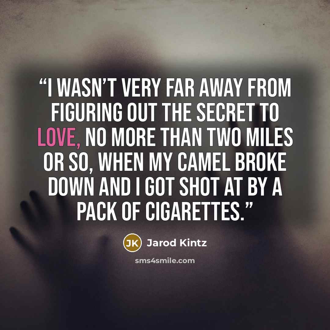 “I wasn’t very far away from figuring out the secret to love, no more than two miles or so, when my camel broke down and I got shot at by a pack of cigarettes.” quote by Jarod Kintz