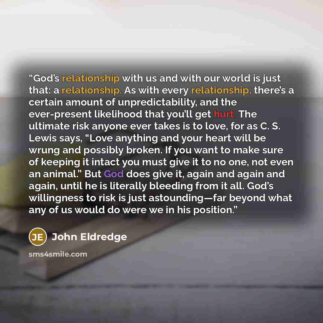 “God’s relationship with us and with our world is just that: a relationship. As with every relationship, there’s a certain amount of unpredictability, and the ever-present likelihood that you’ll get hurt. The ultimate risk anyone ever takes is to love, for as C. S. Lewis says, “Love anything and…” quote by John Eldredge