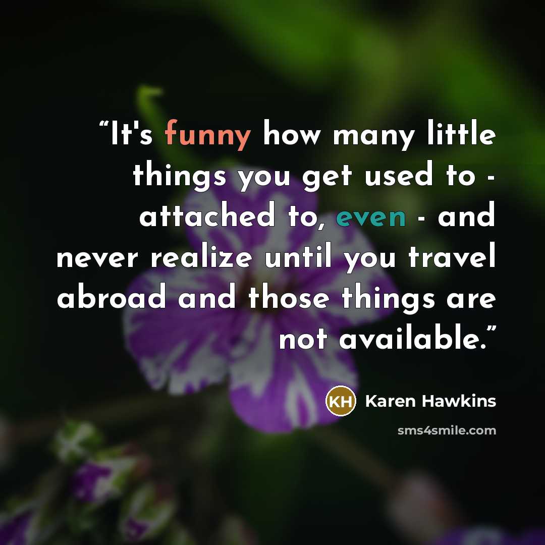 “It's funny how many little things you get used to - attached to, even - and never realize until you travel abroad and those things are not available.” quote by Karen Hawkins
