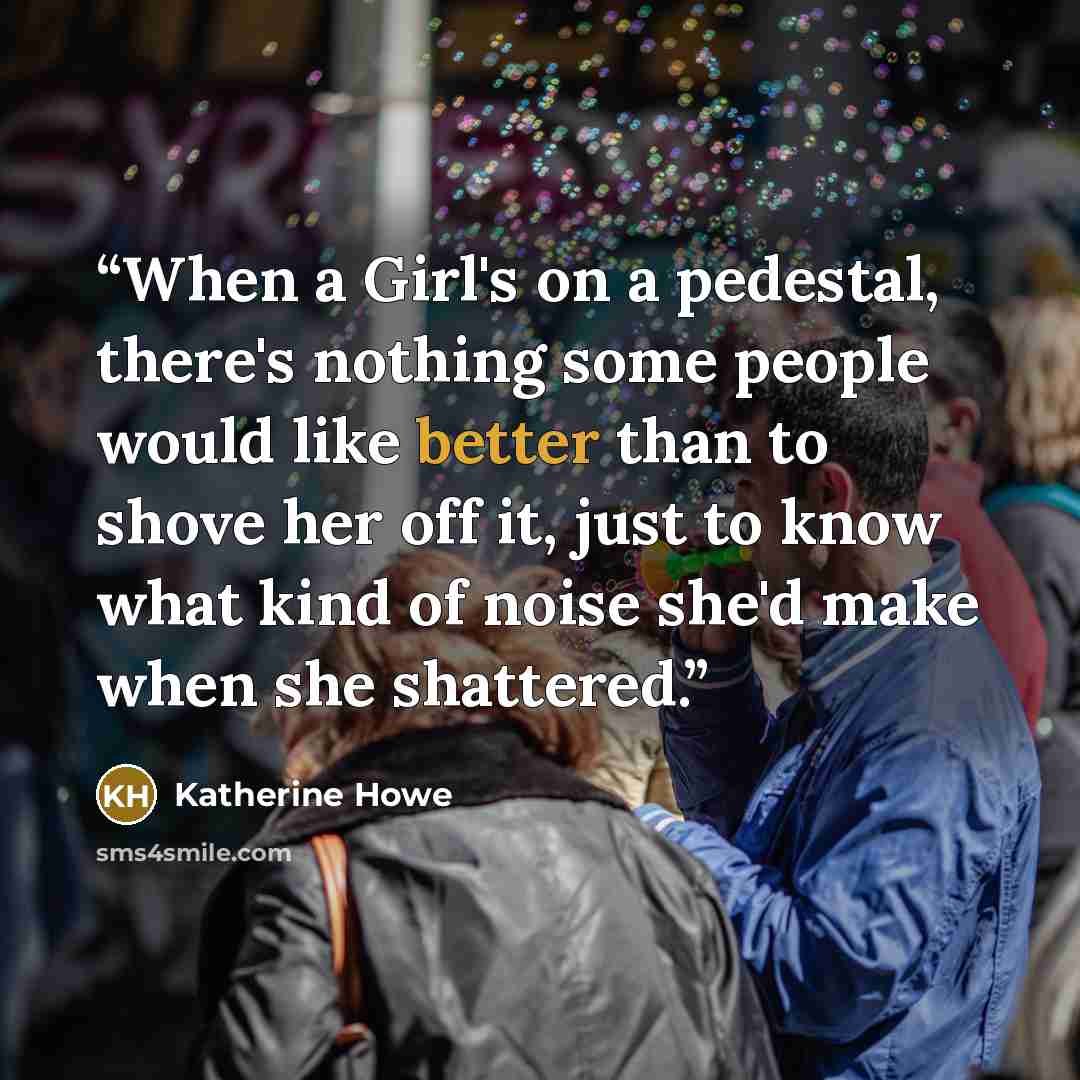 “When a Girl's on a pedestal, there's nothing some people would like better than to shove her off it, just to know what kind of noise she'd make when she shattered.” quote by Katherine Howe