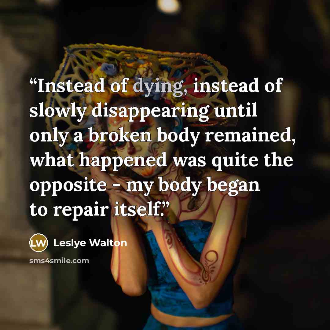 “Instead of dying, instead of slowly disappearing until only a broken body remained, what happened was quite the opposite - my body began to repair itself.” quote by Leslye Walton