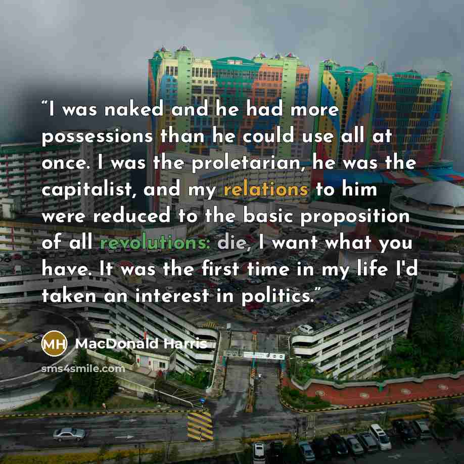 “I was naked and he had more possessions than he could use all at once. I was the proletarian, he was the capitalist, and my relations to him were reduced to the basic proposition of all revolutions: die, I want what you have. It was the first time in my life I'd taken an interest in politics.” quote by MacDonald Harris