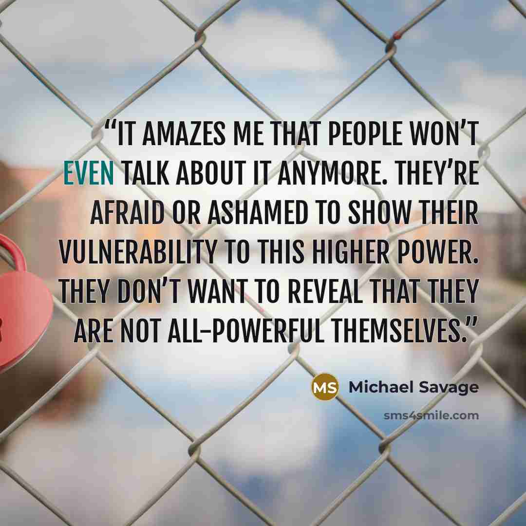 “It amazes me that people won’t even talk about it anymore. They’re afraid or ashamed to show their vulnerability to this higher power. They don’t want to reveal that they are not all-powerful themselves.” quote by Michael Savage