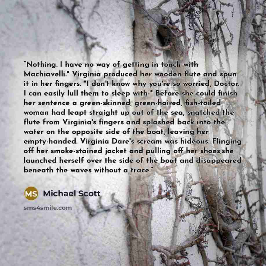 “Nothing. I have no way of getting in touch with Machiavelli." Virginia produced her wooden flute and spun it in her fingers. "I don't know why you're so worried, Doctor. I can easily lull them to sleep with-" Before she could finish her sentence a green-skinned, green-haired, fish-tailed woman had…” quote by Michael Scott