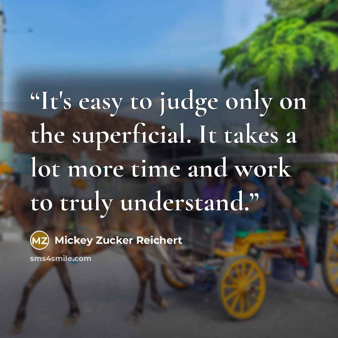 “It's easy to judge only on the superficial. It takes a lot more time and work to truly understand.” quote by Mickey Zucker Reichert