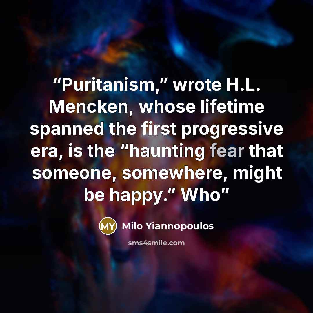 “Puritanism,” wrote H.L. Mencken, whose lifetime spanned the first progressive era, is the “haunting fear that someone, somewhere, might be happy.” Who” quote by Milo Yiannopoulos