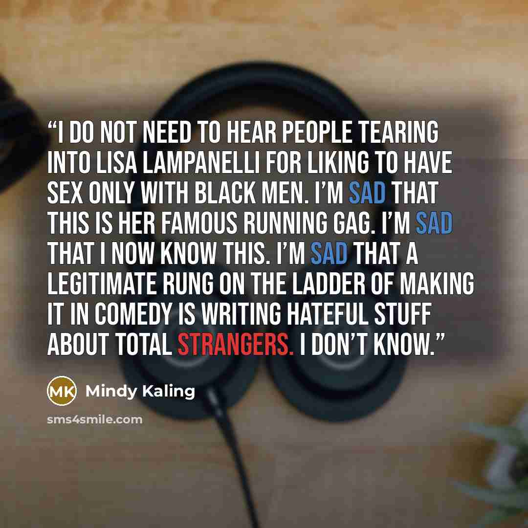 “I do not need to hear people tearing into Lisa Lampanelli for liking to have sex only with black men. I’m sad that this is her famous running gag. I’m sad that I now know this. I’m sad that a legitimate rung on the ladder of making it in comedy is writing hateful stuff about total strangers. I…” quote by Mindy Kaling